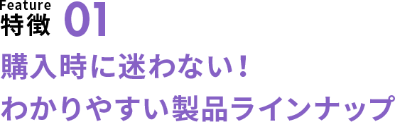 特徴01 購入時に迷わない!わかりやすい製品ラインナップ