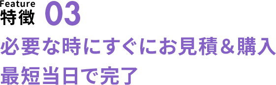 特徴03 必要な時にすぐに見積り&購入 最短当日で完了